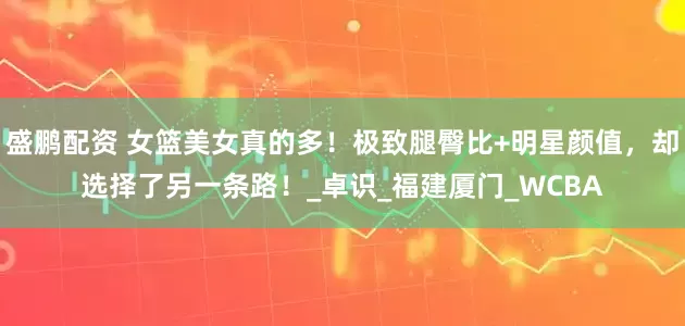 盛鹏配资 女篮美女真的多！极致腿臀比+明星颜值，却选择了另一条路！_卓识_福建厦门_WCBA