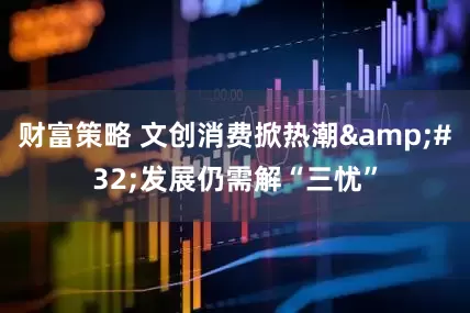 财富策略 文创消费掀热潮&#32;发展仍需解“三忧”