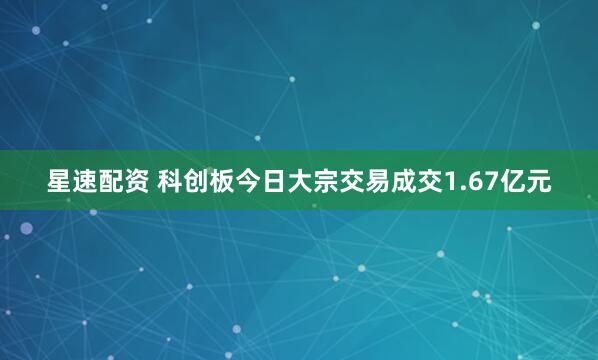 星速配资 科创板今日大宗交易成交1.67亿元