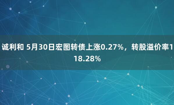 诚利和 5月30日宏图转债上涨0.27%，转股溢价率118.28%