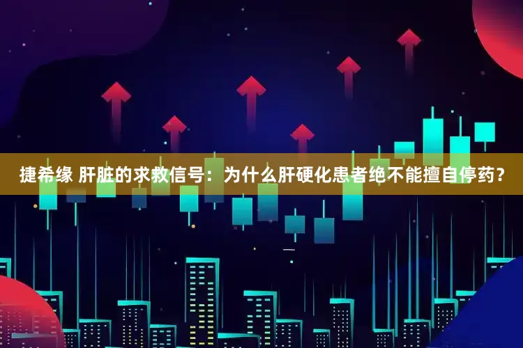 捷希缘 肝脏的求救信号：为什么肝硬化患者绝不能擅自停药？