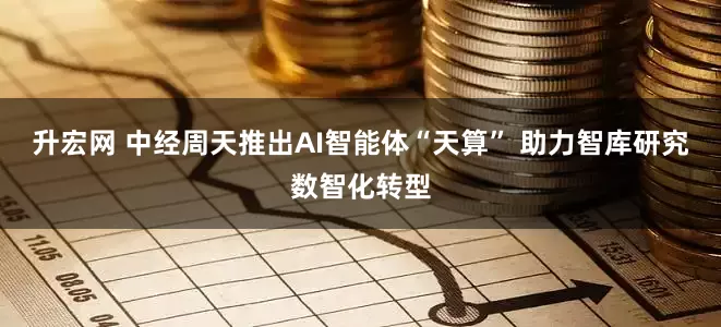 升宏网 中经周天推出AI智能体“天算” 助力智库研究数智化转型