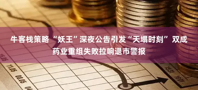 牛客栈策略 “妖王”深夜公告引发“天塌时刻” 双成药业重组失败拉响退市警报