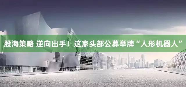 股海策略 逆向出手！这家头部公募举牌“人形机器人”