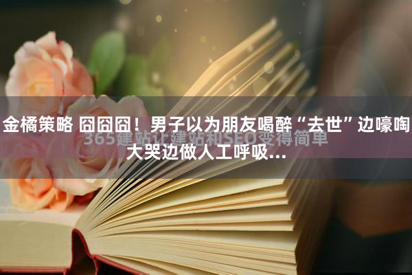 金橘策略 囧囧囧！男子以为朋友喝醉“去世”边嚎啕大哭边做人工呼吸...