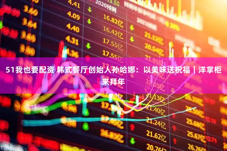 51我也要配资 韩式餐厅创始人孙哈娜：以美味送祝福｜洋掌柜来拜年