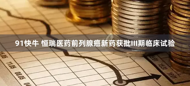 91快牛 恒瑞医药前列腺癌新药获批III期临床试验