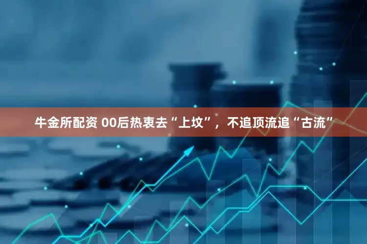 牛金所配资 00后热衷去“上坟”，不追顶流追“古流”