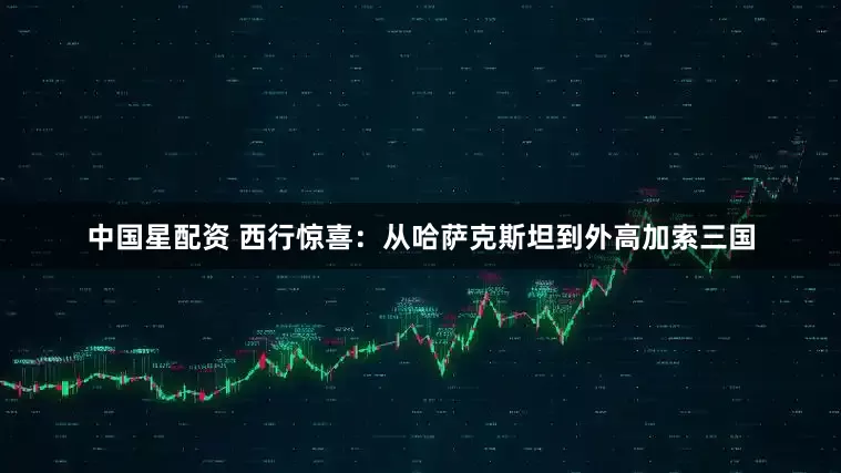 中国星配资 西行惊喜：从哈萨克斯坦到外高加索三国