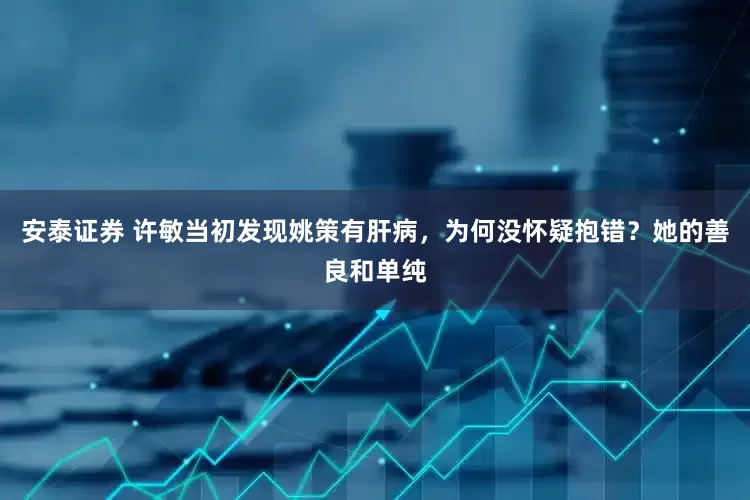 安泰证券 许敏当初发现姚策有肝病，为何没怀疑抱错？她的善良和单纯