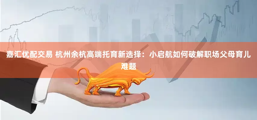 嘉汇优配交易 杭州余杭高端托育新选择：小启航如何破解职场父母育儿难题